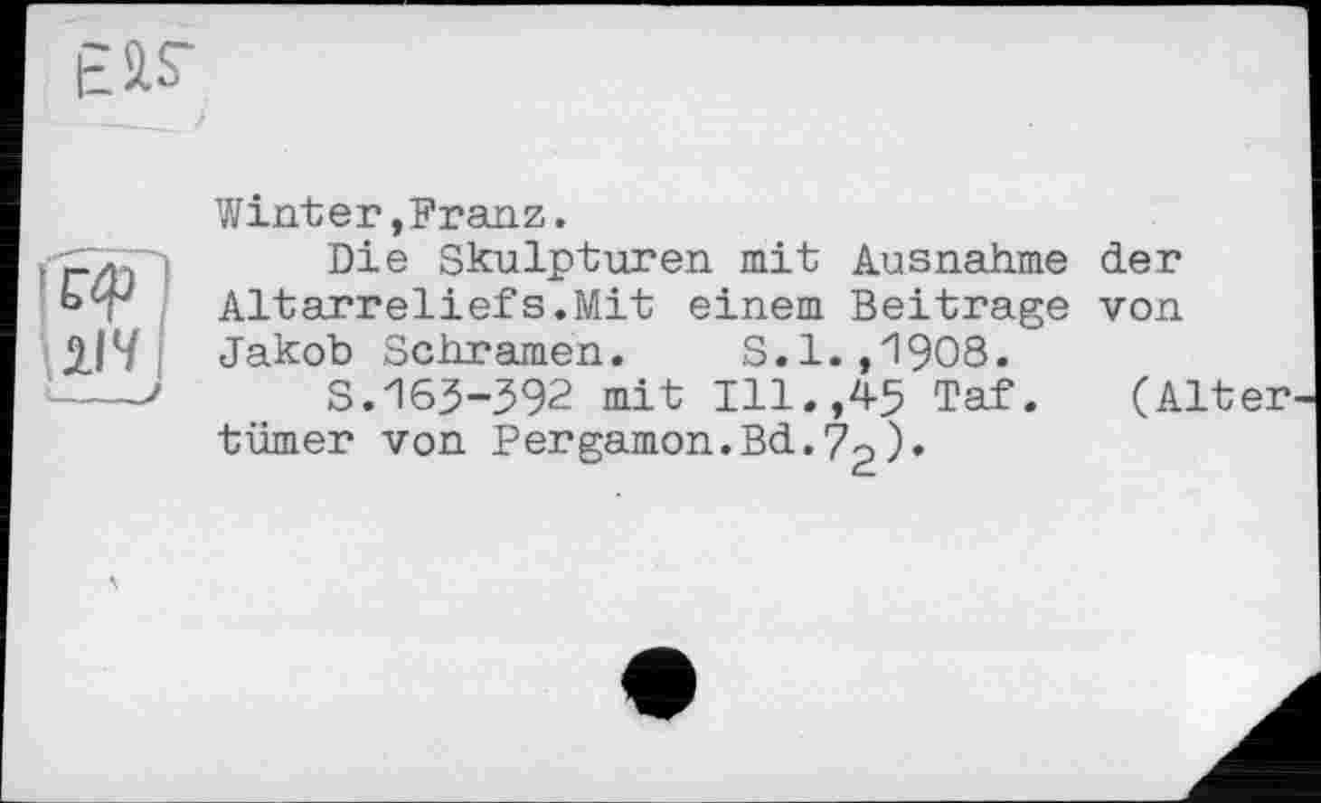 ﻿114 :---J
Winter,Franz.
Die Skulpturen mit Ausnahme der Altarreliefs.Mit einem Beitrage von Jakob Schrämen. S.1.,1908.
S.163-392 mit Ill.,45 Taf. (Alt tümer von Pergamon.Bd.72)•